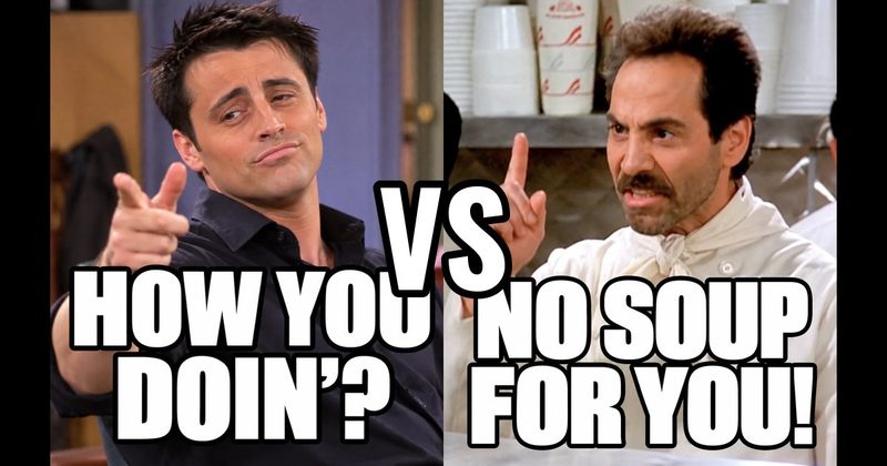 “How you doin’?” (Joey, Friends) vs. “No soup for you!" (Soup Nazi, Seinfeld)