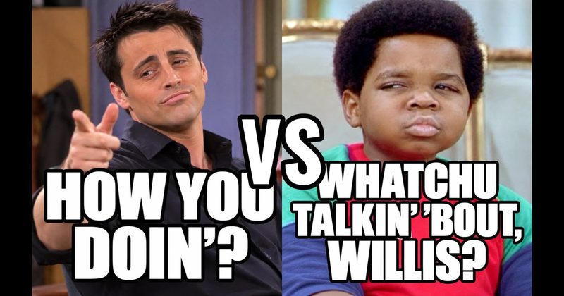 “How you doin’?” (Joey, Friends) vs. “Whatchu talkin’ ’bout, Willis?” (Arnold, Diff’rent Strokes)