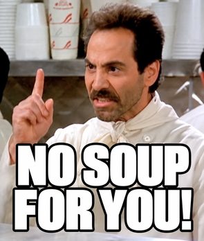 “No soup for you!" (Soup Nazi, Seinfeld)